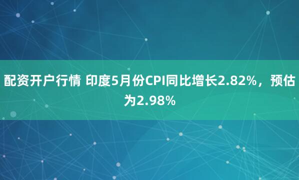 配资开户行情 印度5月份CPI同比增长2.82%，预估为2.98%
