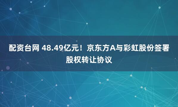 配资台网 48.49亿元！京东方A与彩虹股份签署股权转让协议