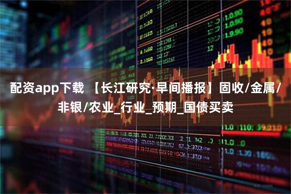 配资app下载 【长江研究·早间播报】固收/金属/非银/农业_行业_预期_国债买卖