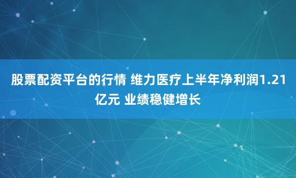 股票配资平台的行情 维力医疗上半年净利润1.21亿元 业绩稳健增长