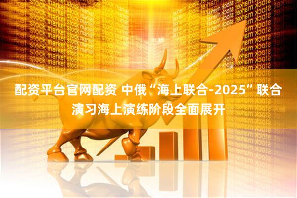 配资平台官网配资 中俄“海上联合-2025”联合演习海上演练阶段全面展开