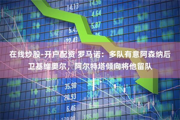 在线炒股-开户配资 罗马诺：多队有意阿森纳后卫基维奥尔，阿尔特塔倾向将他留队