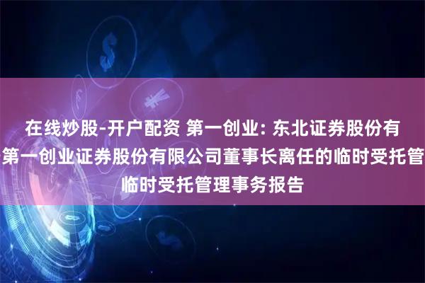 在线炒股-开户配资 第一创业: 东北证券股份有限公司关于第一创业证券股份有限公司董事长离任的临时受托管理事务报告