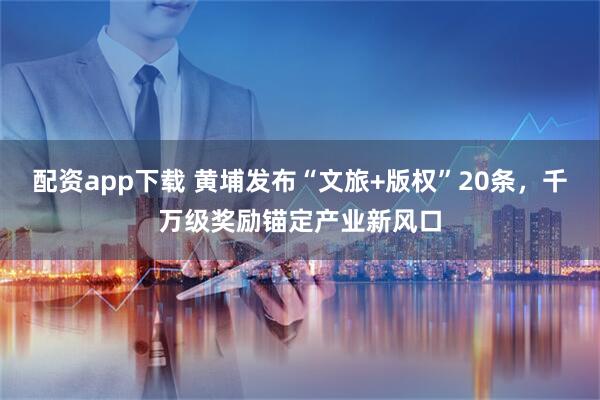配资app下载 黄埔发布“文旅+版权”20条，千万级奖励锚定产业新风口