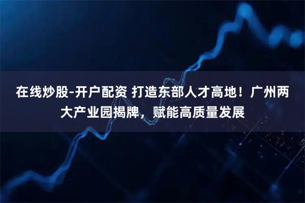 在线炒股-开户配资 打造东部人才高地！广州两大产业园揭牌，赋能高质量发展